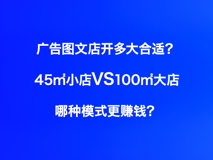 广告图文店开多大合适？45㎡小店VS100㎡大店，哪种模式更赚钱？