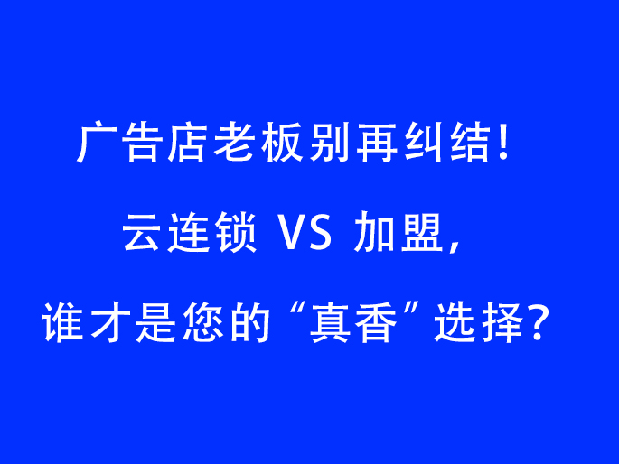 广告店老板别再纠结！云连锁 VS 加盟，谁才是您的“真香”选择？